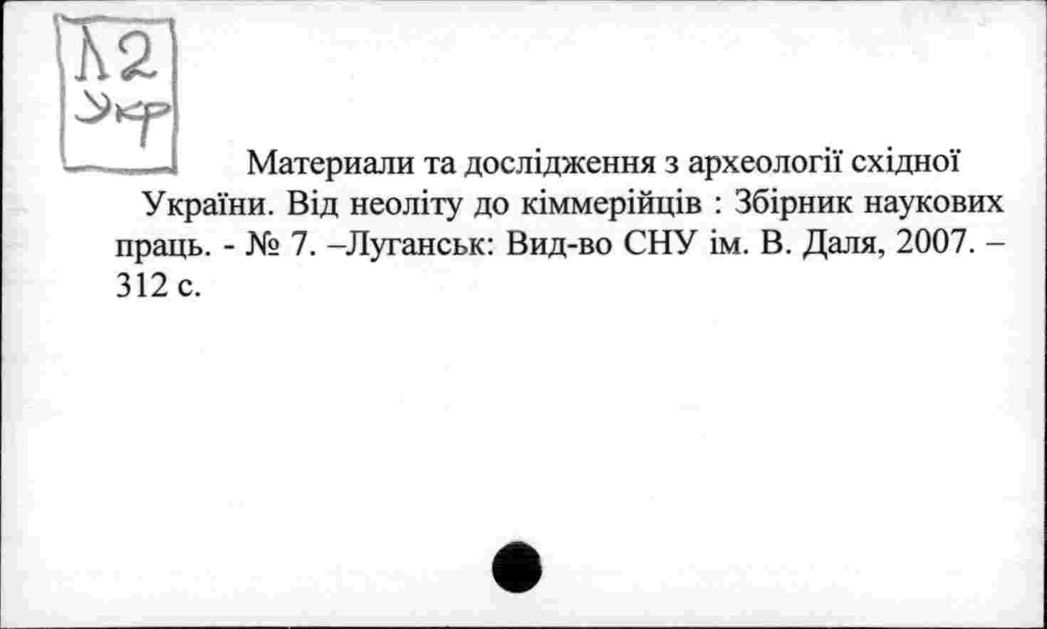 ﻿г»

Материалы та дослідження з археології східної України. Від неоліту до кіммерійців : Збірник наукових праць. - № 7. -Луганськ: Вид-во СНУ ім. В. Даля, 2007. -
312 с.